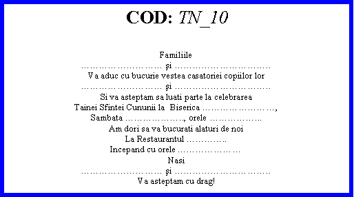 Text Box: COD: TN_10Familiile şi ..Va aduc cu bucurie vestea casatoriei copiilor lor şi ..Si va asteptam sa luati parte la celebrareaTainei Sfintei Cununii la  Biserica ,Sambata .., orele ...Am dori sa va bucurati alaturi de noiLa Restaurantul ..Incepand cu orele Nasi şi ..Va asteptam cu drag! 
