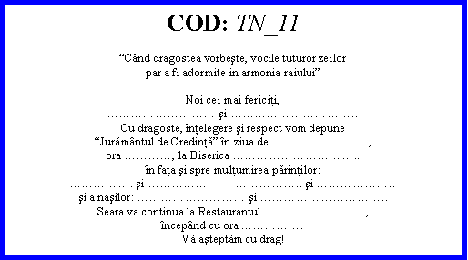 Text Box: COD: TN_11Cnd dragostea vorbeşte, vocile tuturor zeilorpar a fi adormite in armonia raiuluiNoi cei mai fericiţi, şi ..Cu dragoste, nţelegere şi respect vom depuneJurămntul de Credinţă n ziua de ,ora , la Biserica ..n faţa şi spre mulţumirea părinţilor:. şi .        .. şi ..şi a naşilor:  şi ..Seara va continua la Restaurantul ..,ncepnd cu ora .Vă aşteptăm cu drag! 