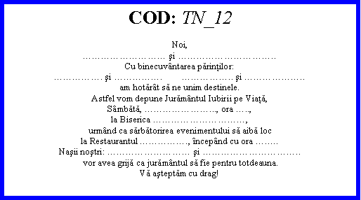 Text Box: COD: TN_12Noi, şi ..Cu binecuvntarea părinţilor:. şi .        .. şi ..am hotărt să ne unim destinele.Astfel vom depune Jurămntul Iubirii pe Viaţă,Smbătă, ..., ora ..,la Biserica ,urmnd ca sărbătorirea evenimentului să aibă locla Restaurantul ., ncepnd cu ora ..Naşii noştri:  şi ..vor avea grijă ca jurămntul să fie pentru totdeauna.Vă aşteptăm cu drag!