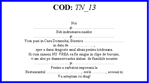Text Box: COD: TN_13Noi şi ..Sub indrumarea nasilor şi ..Vom pasi in Casa Domnului, Biserica .in data de ..,spre a darui dragoste unul altuia pentru totdeauna.Si cum nimeni NU VREA sa fie singur in clipe de bucurie,v-am ales pe dumneavoastra alaturi  de familiile noastre şi ..Pentru a sarbatori impreuna la Restaurantul  , orele .., aceeasi zi.Va asteptam cu drag! 