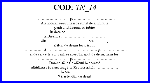 Text Box: COD: TN_14 şi ..Au hotrt ssi uneasc sufletele si inimilepentru totdeauna cu iubiren data de ..la Biserica .,din ., ora .,alturi de dragii lor printi:. şi .        .. şi ..si de cei ce le vor veghea acest nceput de drum, nasii lor: şi ..Doresc s le fie alturi la aceastsrbtoare toti cei dragi, la Restaurantul ,la ora ..V asteptm cu drag!