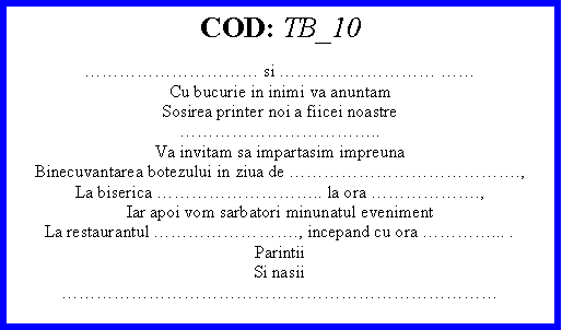 Text Box: COD: TB_10 si  Cu bucurie in inimi va anuntamSosirea printer noi a fiicei noastre..Va invitam sa impartasim impreunaBinecuvantarea botezului in ziua de .,La biserica .. la ora .,Iar apoi vom sarbatori minunatul evenimentLa restaurantul ., incepand cu ora ... .ParintiiSi nasii