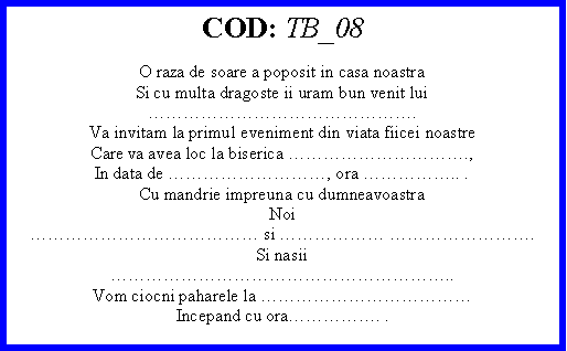 Text Box: COD: TB_08O raza de soare a poposit in casa noastraSi cu multa dragoste ii uram bun venit lui.Va invitam la primul eveniment din viata fiicei noastreCare va avea loc la biserica .,In data de , ora .. .Cu mandrie impreuna cu dumneavoastraNoi si  .Si nasii..Vom ciocni paharele la Incepand cu ora. . 