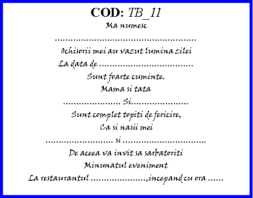 Text Box: COD: TB_11Ma numescOchisorii mei au vazut lumina zileiLa data de Sunt foarte cuminte.Mama si tata. Si.Sunt complet topiti de fericire,Ca si nasii mei.. si ..De aceea va invit sa sarbatoritiMinunatul evenimentLa restaurantul ,incepand cu ora 