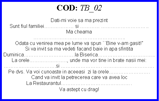 Text Box: COD: TB_02Dati-mi voie sa ma prezintSunt fiul familiei si  ..Ma cheama..Odata cu venirea mea pe lume va spun ``Bine v-am gasit!Si va invit sa ma vedeti facand baie in apa sfintitaDuminica.la Biserica..La orele.., unde ma vor tine in brate nasii mei:..si . .Pe dvs. Va voi cunoaste in aceeasi  zi la orele.Cand va invit la petrecerea care va avea locLa Restaurantul.Va astept cu drag!