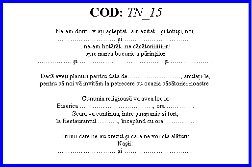 Text Box: COD: TN_15Ne-am dorit...v-aţi aşteptat...am ezitat... şi totuşi, noi, şi .....ne-am hotrt...ne cstoriiiiiiim!spre marea bucurie a prinţilor. şi .        .. şi ..Dac aveţi planuri pentru data de., anulaţi-le,pentru c noi v invitm la petrecere cu ocazia cstoriei noastre .Cununia religioas va avea loc laBiserica ., ora .Seara va continua, ntre şampanie şi tort,la Restaurantul.., ncepnd cu ora ..Primii care ne-au crezut şi care ne vor sta alturi:Naşii: şi ..