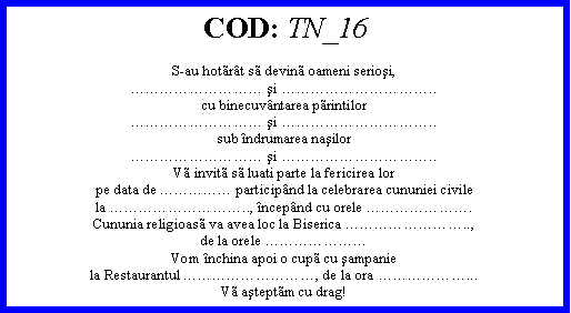 Text Box: COD: TN_16S-au hotrt s devin oameni serioşi, şi ..cu binecuvntarea printilor şi ..sub ndrumarea naşilor şi ..V invit s luati parte la fericirea lorpe data de  participnd la celebrarea cununiei civilela .., ncepnd cu orele .Cununia religioas va avea loc la Biserica ..,de la orele Vom nchina apoi o cup cu şampaniela Restaurantul , de la ora ...V aşteptm cu drag!