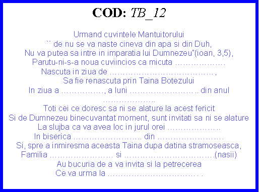 Text Box: COD: TB_12Urmand cuvintele Mantuitorului`` de nu se va naste cineva din apa si din Duh,Nu va putea sa intre in imparatia lui Dumnezeu(ioan, 3,5),Parutu-ni-s-a noua cuviincios ca micuta .Nascuta in ziua de ,Sa fie renascuta prin Taina BotezuluiIn ziua a ., a luni .. din anul ..Toti cei ce doresc sa ni se alature la acest fericit Si de Dumnezeu binecuvantat moment, sunt invitati sa ni se alatureLa slujba ca va avea loc in jurul orei ..In biserica .. din .Si, spre a inmiresma aceasta Taina dupa datina stramoseasca,Familia  si .(nasii)Au bucuria de a va invita si la petrecereaCe va urma la . . 