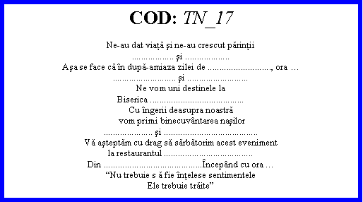 Text Box: COD: TN_17Ne-au dat viaţă şi ne-au crescut părinţii.................. şi ...................Aşa se face că n după-amiaza zilei de ..........................., ora ........................... şi ..........................Ne vom uni destinele laBiserica ........................................Cu ngerii deasupra noastră vom primi binecuvntarea naşilor..................... şi ........................................Vă aşteptăm cu drag să sărbătorim acest evenimentla restaurantul ......................................Din ..........................................ncepnd cu ora Nu trebuie s ă fie nţelese sentimenteleEle trebuie trăite