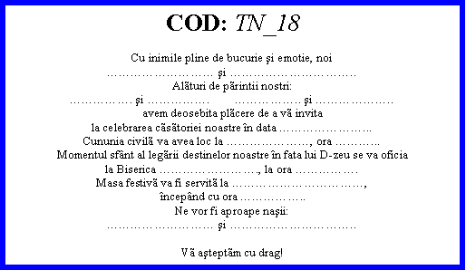 Text Box: COD: TN_18Cu inimile pline de bucurie şi emotie, noi şi ..Alturi de printii nostri:. şi .        .. şi ..avem deosebita plcere de a v invitala celebrarea cstoriei noastre n data ...Cununia civil va avea loc la , ora ...Momentul sfnt al legrii destinelor noastre n fata lui D-zeu se va oficiala Biserica ., la ora .Masa festiv va fi servit la , ncepnd cu ora ..Ne vor fi aproape naşii: şi ..V aşteptm cu drag! 