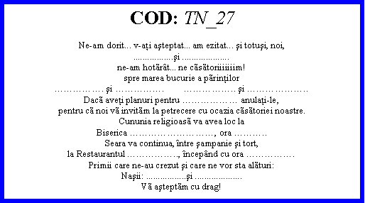Text Box: COD: TN_27Ne-am dorit... v-aţi aşteptat... am ezitat... şi totuşi, noi,.................şi ....................ne-am hotrt... ne cstoriiiiiiim!spre marea bucurie a prinţilor. şi .        .. şi ..Dac aveţi planuri pentru  anulaţi-le,pentru c noi v invitm la petrecere cu ocazia cstoriei noastre.Cununia religioas va avea loc laBiserica , ora ..Seara va continua, ntre şampanie şi tort,la Restaurantul .., ncepnd cu ora .Primii care ne-au crezut şi care ne vor sta alturi:Naşii: .................şi ....................V aşteptm cu drag!