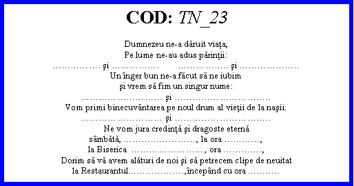 Text Box: COD: TN_23Dumnezeu ne-a dăruit viaţa,Pe lume ne-au adus părinţii:. şi .        .. şi ..Un nger bun ne-a făcut să ne iubimşi vrem să fim un singur nume: şi ..Vom primi binecuvntarea pe noul drum al vieţii de la naşii: şi ..Ne vom jura credinţă şi dragoste eternăsmbătă, , la ora ,la Biserica  ... , ora .,Dorim să vă avem alături de noi şi să petrecem clipe de neuitatla Restaurantul.,ncepnd cu ora ..