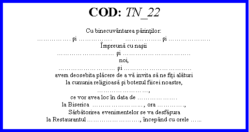 Text Box: COD: TN_22Cu binecuvntarea părinţilor:. şi .        .. şi ..mpreună cu naşii şi ..noi,  şi ..avem deosebita plăcere de a vă invita să ne fiţi alăturila cununia religioasă şi botezul fiicei noastre,,ce vor avea loc n data de .la Biserica  ... , ora .,Sărbătorirea evenimentelor se va desfăşurala Restaurantul ., ncepnd cu orele ...
