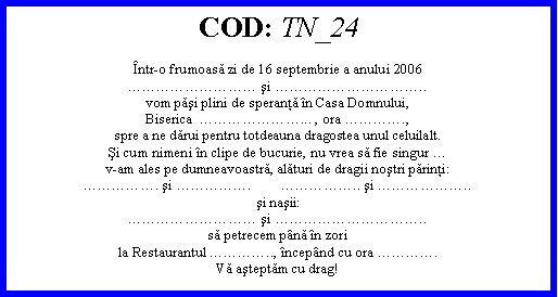 Text Box: COD: TN_24ntr-o frumoasă zi de 16 septembrie a anului 2006 şi ..vom păşi plini de speranţă n Casa Domnului,Biserica  ... , ora .,spre a ne dărui pentru totdeauna dragostea unul celuilalt.Şi cum nimeni n clipe de bucurie, nu vrea să fie singur v-am ales pe dumneavoastră, alături de dragii noştri părinţi:. şi .        .. şi ..şi naşii: şi ..să petrecem pnă n zorila Restaurantul .., ncepnd cu ora .Vă aşteptăm cu drag!
