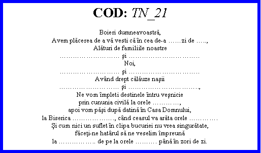 Text Box: COD: TN_21Boieri dumneavoastră,Avem plăcerea de a vă vesti că n cea de-a zi de ..,Alături de familiile noastre şi ..Noi, şi ..Avnd drept călăuze naşii şi ..,Ne vom mpleti destinele ntru veşnicieprin cununia civilă la orele ,apoi vom păşi după datină n Casa Domnului,la Biserica ., cnd ceasul va arăta orele .Şi cum nici un suflet n clipa bucuriei nu vrea singurătate,făceţi-ne hatrul să ne veselim mpreunăla .. de pe la orele . pnă n zori de zi.
