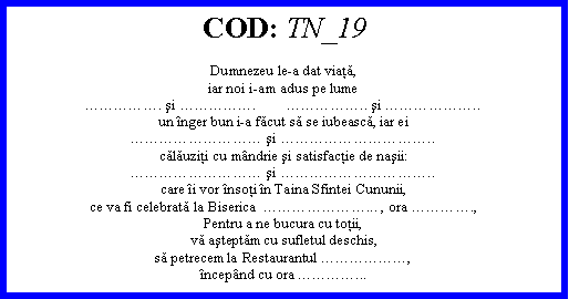 Text Box: COD: TN_19Dumnezeu le-a dat viaţă,iar noi i-am adus pe lume. şi .        .. şi ..un nger bun i-a făcut să se iubească, iar ei şi ..călăuziţi cu mndrie şi satisfacţie de naşii: şi ..care i vor nsoţi n Taina Sfintei Cununii,ce va fi celebrată la Biserica  ... , ora .,Pentru a ne bucura cu toţii,vă aşteptăm cu sufletul deschis,să petrecem la Restaurantul ,ncepnd cu ora ...