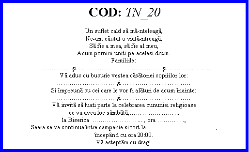 Text Box: COD: TN_20Un suflet cald s mnteleag,Neam cutat o viatntreag,S fie a mea, s fie al meu,Acum pornim uniti peacelasi drum.Familiile:. şi .        .. şi ..V aduc cu bucurie vestea cstoriei copiiilor lor: şi ..Si mpreun cu cei care le vor fi alturi de acum nainte: şi ..V invit s luati parte la celebrarea cununiei religioasece va avea loc smbt,..,la Biserica  ... , ora .,Seara se va continua ntre sampanie si tort la ..,ncepnd cu ora 20:00.V asteptm cu drag!