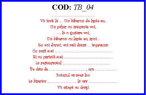 Text Box: COD: TB_04..Va invit la . Un biberon de lapte eu,Un pahar cu sampanie voi,.. la o gustare voi,Un biberon cu lapte eu, apoiEu voi dormi, voi veti dansa  impreunaCu nasii mei .Si cu parintii mei.La restaurantul ..Pe data de, ora.Botezul va avea locLa biserica .. la ora ..Va astept cu drag!