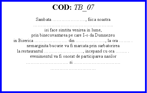 Text Box: COD: TB_07Sambata ., fiica noastra..isi face simtita venirea in lume,prin binecuvantarea pe care I-o da Dumnezeuin Biserica . din .., la ora .. .nemarginita bucurie va fi marcata prin sarbatorireala restaurantul .., incepand cu ora .. .evenimentul va fi onorat de participarea nasilor. si .  