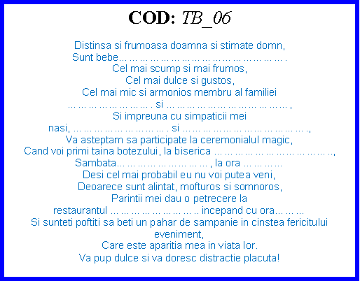 Text Box: COD: TB_06Distinsa si frumoasa doamna si stimate domn,Sunt bebe.Cel mai scump si mai frumos,Cel mai dulce si gustos,Cel mai mic si armonios membru al familiei . si ,Si impreuna cu simpaticii mei nasi, . si .,Va asteptam sa participate la ceremonialul magic,Cand voi primi taina botezului, la biserica ..,Sambata, la ora Desi cel mai probabil eu nu voi putea veni,Deoarece sunt alintat, mofturos si somnoros,Parintii mei dau o petrecere la restaurantul .. incepand cu ora Si sunteti poftiti sa beti un pahar de sampanie in cinstea fericitului eveniment,Care este aparitia mea in viata lor.Va pup dulce si va doresc distractie placuta!