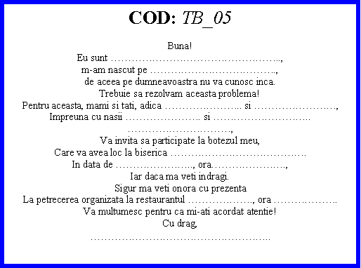 Text Box: COD: TB_05Buna!Eu sunt ..,m-am nascut pe .,de aceea pe dumneavoastra nu va cunosc inca.Trebuie sa rezolvam aceasta problema!Pentru aceasta, mami si tati, adica .. si ,Impreuna cu nasii . si .. ,Va invita sa participate la botezul meu,Care va avea loc la biserica .In data de .., ora.,Iar daca ma veti indragi. Sigur ma veti onora cu prezentaLa petrecerea organizata la restaurantul ., ora .Va multumesc pentru ca mi-ati acordat atentie!Cu drag,..