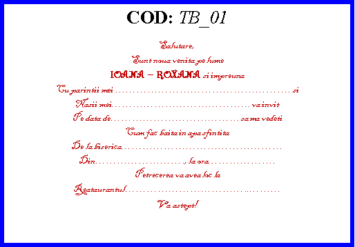 Text Box: COD: TB_01Salutare,Sunt noua venita pe lumeIOANA  ROXANA  si impreunaCu parintii mei . si Nasii meiva invitPe data desa ma vedetiCum fac baita in apa sfintitaDe la bisericaDin., la ora.Petrecerea va avea loc laReataurantul..Va astept!