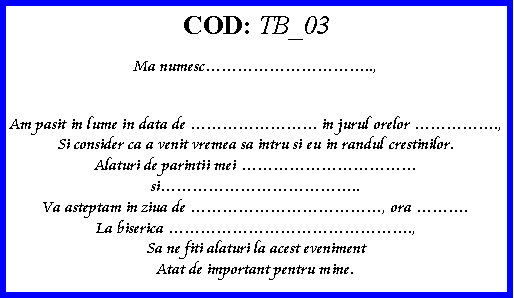 Text Box: COD: TB_03Ma numesc..,Am pasit in lume in data de  in jurul orelor .,Si consider ca a venit vremea sa intru si eu in randul crestinilor.Alaturi de parintii mei si..Va asteptam in ziua de , ora .La biserica .,Sa ne fiti alaturi la acest evenimentAtat de important pentru mine.