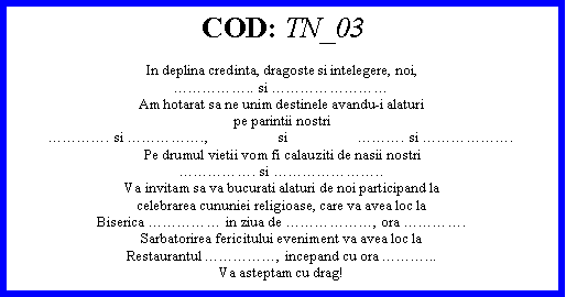 Text Box: COD: TN_03In deplina credinta, dragoste si intelegere, noi,.. si Am hotarat sa ne unim destinele avandu-i alaturipe parintii nostri. si .,                   si                   . si .Pe drumul vietii vom fi calauziti de nasii nostri. si ..Va invitam sa va bucurati alaturi de noi participand lacelebrarea cununiei religioase, care va avea loc laBiserica  in ziua de , ora .Sarbatorirea fericitului eveniment va avea loc laRestaurantul , incepand cu ora ...Va asteptam cu drag!