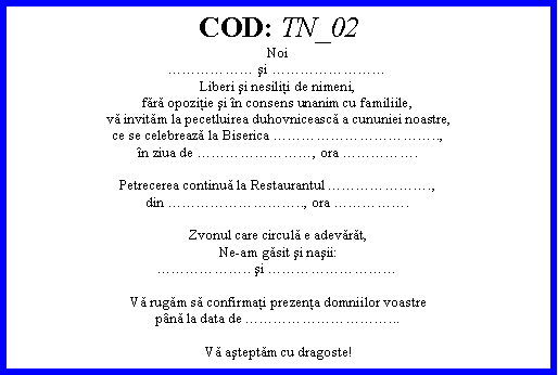 Text Box: COD: TN_02Noi şi Liberi şi nesiliţi de nimeni,fără opoziţie şi n consens unanim cu familiile,vă invităm la pecetluirea duhovnicească a cununiei noastre,ce se celebrează la Biserica ..,n ziua de , ora .Petrecerea continuă la Restaurantul .,din .., ora .Zvonul care circulă e adevărăt,Ne-am găsit şi naşii:.. şi Vă rugăm să confirmaţi prezenţa domniilor voastrepnă la data de ...Vă aşteptăm cu dragoste!
