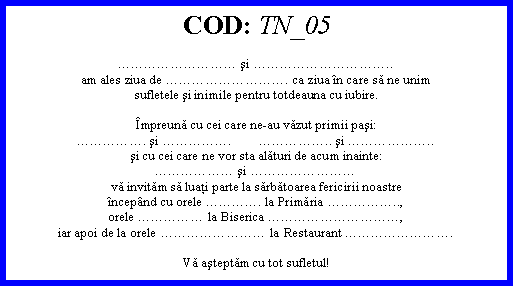 Text Box: COD: TN_05 şi ..am ales ziua de . ca ziua n care să ne unimsufletele şi inimile pentru totdeauna cu iubire.mpreună cu cei care ne-au văzut primii paşi:. şi .        .. şi ..şi cu cei care ne vor sta alături de acum inainte: şi vă invităm să luaţi parte la sărbătoarea fericirii noastrencepnd cu orele . la Primăria ..,orele  la Biserica ,iar apoi de la orele  la Restaurant .Vă aşteptăm cu tot sufletul!