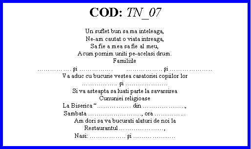 Text Box: COD: TN_07Un suflet bun sa ma inteleaga,Ne-am cautat o viata intreaga,Sa fie a mea sa fie al meu,Acum pornim uniti pe-acelasi drum.Familiile. şi .        .. şi ..Va aduc cu bucurie vestea casatoriei copiilor lor.. şi ..Si va asteapta sa luati parte la savarsireaCununiei religioaseLa Biserica . din ..,Sambata ., ora ...Am dori sa va bucurati alaturi de noi laRestaurantul ,Nasi: .. şi ..